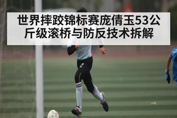 世界摔跤锦标赛庞倩玉53公斤级滚桥与防反技术拆解