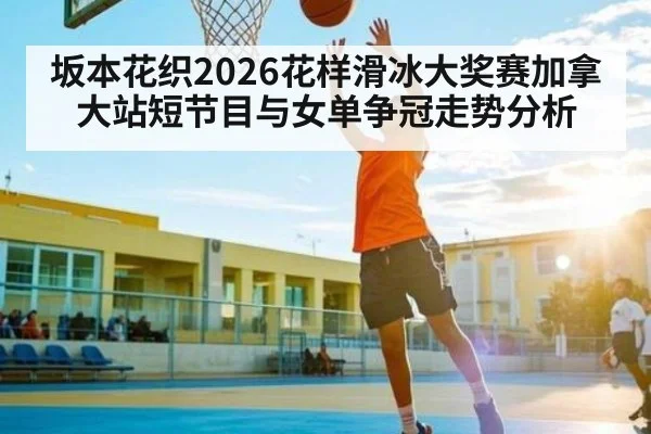 坂本花织2026花样滑冰大奖赛加拿大站短节目与女单争冠走势分析