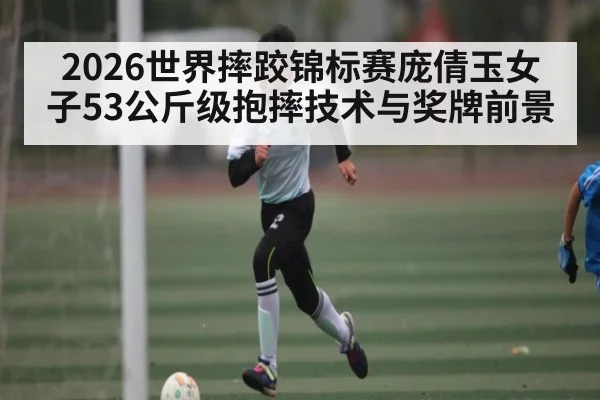 2026世界摔跤锦标赛庞倩玉女子53公斤级抱摔技术与奖牌前景
